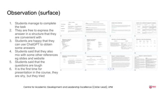 Observation (surface)
1. Students manage to complete
the task
2. They are free to express the
answer in a structure that they
are convenient with
3. Students are happy that they
can use ChatGPT to obtain
some answers
4. Students said that they also
mix with some other references
eg slides and website
5. Students said that the
questions are tough
6. It is the first time for
presentation in the course, they
are shy, but they tried
Centre for Academic Development and Leadership Excellence (CADe-Lead), UPM
 