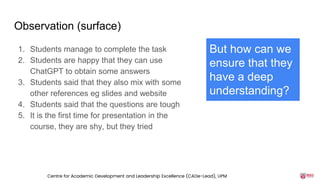 Observation (surface)
1. Students manage to complete the task
2. Students are happy that they can use
ChatGPT to obtain some answers
3. Students said that they also mix with some
other references eg slides and website
4. Students said that the questions are tough
5. It is the first time for presentation in the
course, they are shy, but they tried
But how can we
ensure that they
have a deep
understanding?
Centre for Academic Development and Leadership Excellence (CADe-Lead), UPM
 