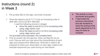 1. Fill up slide 2&3 on the algo, and order of growth
1. Show the steps to sort 8,7,3,1,2 into an increasing order in
slide 4&5, and 2,1,3,7,8 in slide 6&7.
I used the following prompt in chatgpt:
● show the steps to sort 8,7,3,1,2 in increasing order
using <algo name> sort
● show the steps to sort 2,1,3,7,8 in increasing order
using <algo name> sort
I hv provided some examples. Pls complete them.
3. Find an answer why the gamma, theta, and Big-Oh are as
such. Discuss with your pair about the characteristics of each
algo and compare their differences. Write this in slide 8. Be
prepared to share your observation on each algo; relate to the
example sequences you used during our next lesson
Instructions (round 2)
in Week 3
● This activity is more
structured and guided.
● I improvised the
previous instructions
and ask students to
solve the sorting of the
same sequence so it is
easy for them to
compare
Centre for Academic Development and Leadership Excellence (CADe-Lead), UPM
 