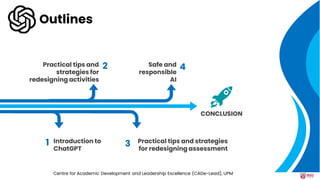 Safe and
responsible
AI
Practical tips and
strategies for
redesigning activities
Practical tips and strategies
for redesigning assessment
Introduction to
ChatGPT
2
3
4
1
CONCLUSION
Outlines
Centre for Academic Development and Leadership Excellence (CADe-Lead), UPM
 