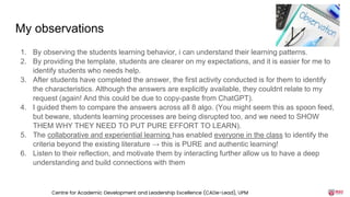 My observations
1. By observing the students learning behavior, i can understand their learning patterns.
2. By providing the template, students are clearer on my expectations, and it is easier for me to
identify students who needs help.
3. After students have completed the answer, the first activity conducted is for them to identify
the characteristics. Although the answers are explicitly available, they couldnt relate to my
request (again! And this could be due to copy-paste from ChatGPT).
4. I guided them to compare the answers across all 8 algo. (You might seem this as spoon feed,
but beware, students learning processes are being disrupted too, and we need to SHOW
THEM WHY THEY NEED TO PUT PURE EFFORT TO LEARN).
5. The collaborative and experiential learning has enabled everyone in the class to identify the
criteria beyond the existing literature → this is PURE and authentic learning!
6. Listen to their reflection, and motivate them by interacting further allow us to have a deep
understanding and build connections with them
Centre for Academic Development and Leadership Excellence (CADe-Lead), UPM
 