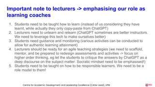 Important note to lecturers -> emphasising our role as
learning coaches
1. Students need to be taught how to learn (instead of us considering they have
learnt, while actually they only copy-paste from ChatGPT)
2. Lecturers need to unlearn and relearn (ChatGPT sometimes are better instructors.
We need to leverage this tech to make ourselves better)
3. Students need guidance and monitoring (various activities can be conducted to
allow for authentic learning attainment)
4. Lecturers should be ready for an agile teaching strategies (we need to scaffold,
mentor, and be prepared to redesign assessments and activities -> focus on
higher order thinking, eg let the students to critique the answers by ChatGPT as a
deep discourse on the subject matter. Socratic mindset need to be emphasised!)
5. Students need to be taught on how to be responsible learners. We need to be a
role model to them!
Centre for Academic Development and Leadership Excellence (CADe-Lead), UPM
 
