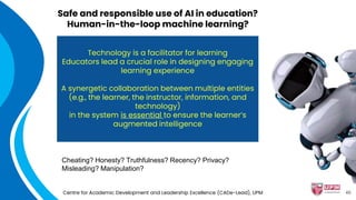 Safe and responsible use of AI in education?
Human-in-the-loop machine learning?
Centre for Academic Development and Leadership Excellence (CADe-Lead), UPM
Technology is a facilitator for learning
Educators lead a crucial role in designing engaging
learning experience
A synergetic collaboration between multiple entities
(e.g., the learner, the instructor, information, and
technology)
in the system is essential to ensure the learner’s
augmented intelligence
Cheating? Honesty? Truthfulness? Recency? Privacy?
Misleading? Manipulation?
46
 
