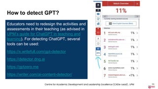 How to detect GPT?
Educators need to redesign the activities and
assessments in their teaching (as advised in
UPM’s guide for ChatGPT in teaching and
learning). For detecting ChatGPT, several
tools can be used:
https://x.writefull.com/gpt-detector
https://detector.dng.ai
https://gptzero.me
https://writer.com/ai-content-detector/
56
Centre for Academic Development and Leadership Excellence (CADe-Lead) , UPM
 