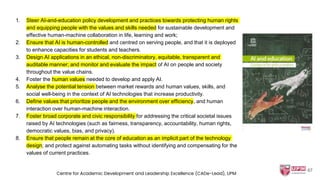 1. Steer AI-and-education policy development and practices towards protecting human rights
and equipping people with the values and skills needed for sustainable development and
effective human-machine collaboration in life, learning and work;
2. Ensure that AI is human-controlled and centred on serving people, and that it is deployed
to enhance capacities for students and teachers.
3. Design AI applications in an ethical, non-discriminatory, equitable, transparent and
auditable manner; and monitor and evaluate the impact of AI on people and society
throughout the value chains.
4. Foster the human values needed to develop and apply AI.
5. Analyse the potential tension between market rewards and human values, skills, and
social well-being in the context of AI technologies that increase productivity.
6. Define values that prioritize people and the environment over efficiency, and human
interaction over human-machine interaction.
7. Foster broad corporate and civic responsibility for addressing the critical societal issues
raised by AI technologies (such as fairness, transparency, accountability, human rights,
democratic values, bias, and privacy).
8. Ensure that people remain at the core of education as an implicit part of the technology
design; and protect against automating tasks without identifying and compensating for the
values of current practices.
67
Centre for Academic Development and Leadership Excellence (CADe-Lead), UPM
 
