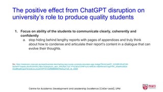 The positive effect from ChatGPT disruption on
university’s role to produce quality students
1. Focus on ability of the students to communicate clearly, coherently and
confidently
a. stop hiding behind lengthy reports with pages of appendices and truly think
about how to condense and articulate their report’s content in a dialogue that can
evolve their thoughts.
Src: https://newsroom.unsw.edu.au/news/business-law/charting-new-course-university-education-age-chatgpt?fbclid=IwAR1_bVk5BlUWo4Fr69-
5w3wHnTeqexbuJ5oxRu0m0SLLMjnc7b2ecgIrqVc_aem_ARIuRjvCTjuC1PnjOdExO3nNFIvy3LneMCkk-icBjW9cowCFjegFWiE_X0weKw36Qb-
GUo8fUg4lCgyw70n3cdLULJrccwVVtP7d1mtZf5MM0BSFRwICpJYukl_nb_Vbf20
Centre for Academic Development and Leadership Excellence (CADe-Lead), UPM
 
