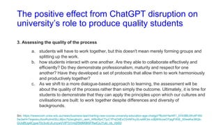 The positive effect from ChatGPT disruption on
university’s role to produce quality students
3. Assessing the quality of the process
a. students will have to work together, but this doesn't mean merely forming groups and
splitting up the work.
b. how students interact with one another. Are they able to collaborate effectively and
efficiently? Do they demonstrate professionalism, maturity and respect for one
another? Have they developed a set of protocols that allow them to work harmoniously
and productively together?
c. As we shift to a more dialogue-based approach to learning, the assessment will be
about the quality of the process rather than simply the outcome. Ultimately, it is time for
students to demonstrate that they can apply the principles upon which our cultures and
civilisations are built: to work together despite differences and diversity of
backgrounds.
Src: https://newsroom.unsw.edu.au/news/business-law/charting-new-course-university-education-age-chatgpt?fbclid=IwAR1_bVk5BlUWo4Fr69-
5w3wHnTeqexbuJ5oxRu0m0SLLMjnc7b2ecgIrqVc_aem_ARIuRjvCTjuC1PnjOdExO3nNFIvy3LneMCkk-icBjW9cowCFjegFWiE_X0weKw36Qb-
GUo8fUg4lCgyw70n3cdLULJrccwVVtP7d1mtZf5MM0BSFRwICpJYukl_nb_Vbf20
 