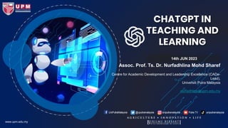 CHATGPT IN
TEACHING AND
LEARNING
14th JUN 2023
www.upm.edu.my
Assoc. Prof. Ts. Dr. Nurfadhlina Mohd Sharef
Centre for Academic Development and Leadership Excellence (CADe-
Lead),
Universiti Putra Malaysia
nurfadhlina@upm.edu.my
 