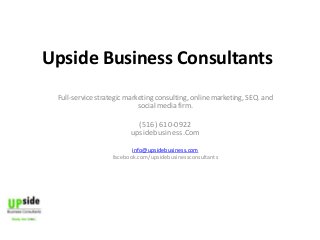 Upside Business Consultants
Full-service strategic marketing consulting, online marketing, SEO, and
social media firm.

(516) 610-0922
upsidebusiness.Com
info@upsidebusiness.com
facebook.com/upsidebusinessconsultants

Upside
Business
Consultants

 
