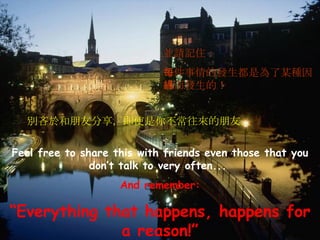 Feel free to share this with friends even those that you don’t talk to very often...   And remember: “ Everything that happens, happens for a reason!” 別吝於和朋友分享，即使是你不常往來的朋友… 並請記住： 每件事情的發生都是為了某種因緣而發生的！ 