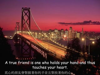 A true friend is one who holds your hand and thus touches your heart. 真心的朋友會緊握著你的手並且緊挨著你的心 