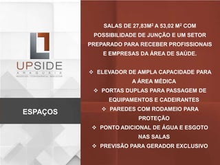 SALAS DE 27,83M2 A 53,02 M2 COM
POSSIBILIDADE DE JUNÇÃO E UM SETOR
PREPARADO PARA RECEBER PROFISSIONAIS
E EMPRESAS DA ÁREA DE SAÚDE.
 ELEVADOR DE AMPLA CAPACIDADE PARA
A ÁREA MÉDICA
 PORTAS DUPLAS PARA PASSAGEM DE
EQUIPAMENTOS E CADEIRANTES
 PAREDES COM RODAMEIO PARA
PROTEÇÃO
 PONTO ADICIONAL DE ÁGUA E ESGOTO
NAS SALAS
 PREVISÃO PARA GERADOR EXCLUSIVO
ESPAÇOS
 