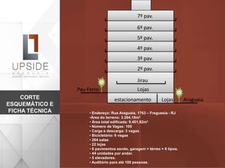 Araguaia
Pau Ferro
Jirau
Lojas
estacionamento Lojas
2º pav.
3º pav.
4º pav.
5º pav.
6º pav.
7º pav.
CORTE
ESQUEMÁTICO E
FICHA TÉCNICA • Endereço: Rua Araguaia, 1763 – Freguesia - RJ
•Área do terreno: 3.204,18m²
• Área total edificada: 9.401,82m²
• Número de Vagas: 105
• Carga e descarga: 3 vagas
• Bicicletário: 6 vagas
• 264 salas
• 22 lojas
• 8 pavimentos sendo, garagem + térreo + 6 tipos.
• 44 unidades por andar.
• 5 elevadores.
• Auditório para até 100 pessoas.
 