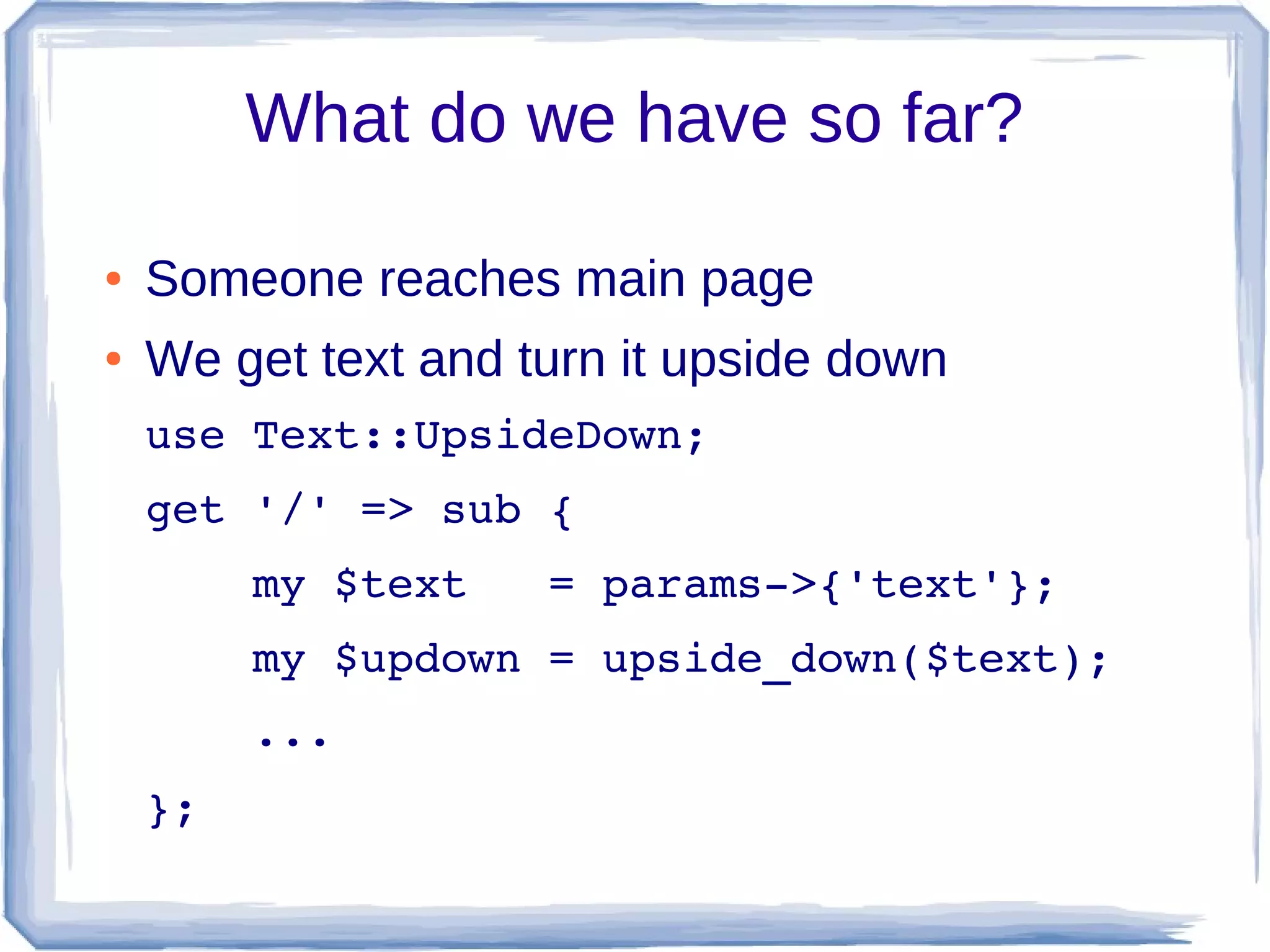 What do we have so far?

●   Someone reaches main page
●   We get text and turn it upside down
    use Text::UpsideDown;
    get '/' => sub {
        my $text   = params­>{'text'};
        my $updown = upside_down($text);
        ...
    };
 