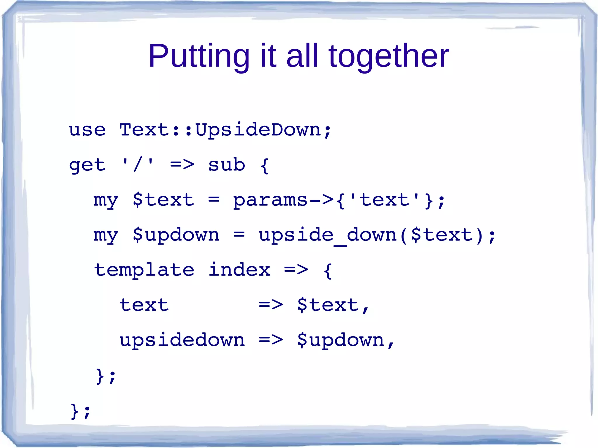 Putting it all together

use Text::UpsideDown;
get '/' => sub {
  my $text = params­>{'text'};
  my $updown = upside_down($text);
  template index => {
    text       => $text,
    upsidedown => $updown,
  };
};
 