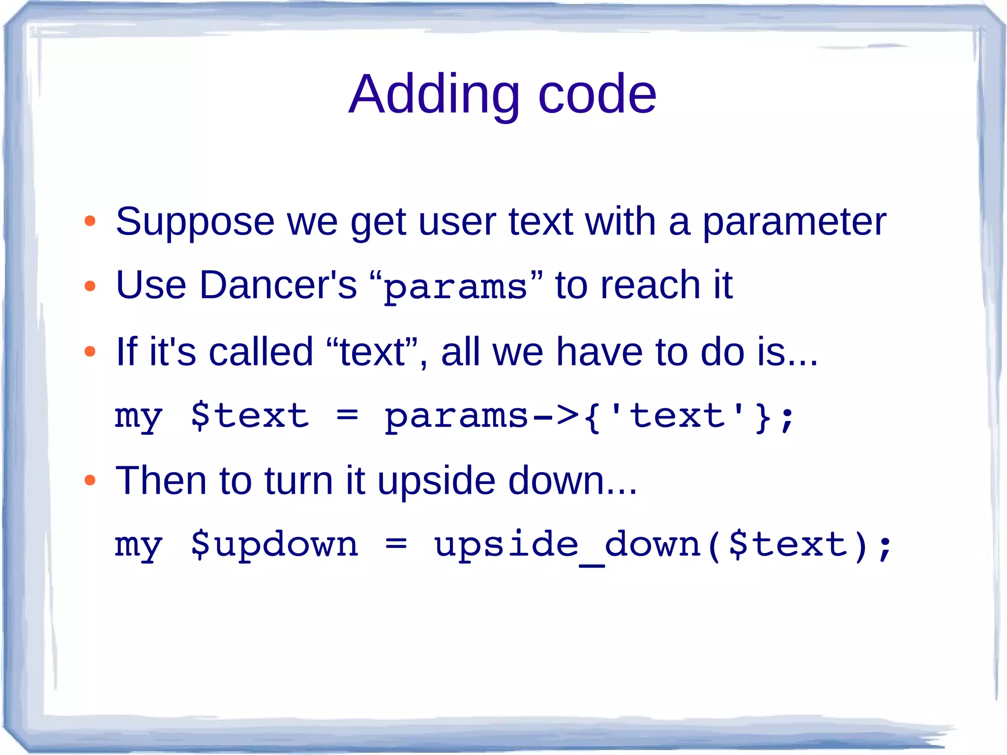 Adding code

●   Suppose we get user text with a parameter
●   Use Dancer's “params” to reach it
●   If it's called “text”, all we have to do is...
    my $text = params­>{'text'};
●   Then to turn it upside down...
    my $updown = upside_down($text);
 