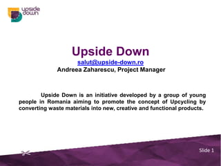 Upside Down
                    salut@upside-down.ro
              Andreea Zaharescu, Project Manager



        Upside Down is an initiative developed by a group of young
people in Romania aiming to promote the concept of Upcycling by
converting waste materials into new, creative and functional products.




                                                                   Slide 1
 