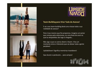 Team-Building para Virar Tudo do Avesso!
E se o seu team-building deste ano virasse toda a sua
realidade do avesso?
Pois é isso mesmo que lhe propomos. Imagine um jantar
que começa pela sobremesa, ou uma festa de anos na
qual as despedidas são logo à chegada…
Não siga o que os outros dizem e fazem. Viva um
momento único e hilariante que vai deixar toda a gente
perplexa!
UpSideDown! Significa memórias Inoxidáveis!
Que duram e perduram… para sempre!
 