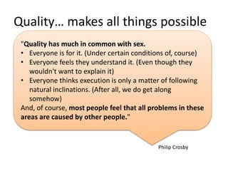 Quality… makes all things possible
Philip Crosby
"Quality has much in common with sex.
• Everyone is for it. (Under certain conditions of, course)
• Everyone feels they understand it. (Even though they
wouldn't want to explain it)
• Everyone thinks execution is only a matter of following
natural inclinations. (After all, we do get along
somehow)
And, of course, most people feel that all problems in these
areas are caused by other people."
 