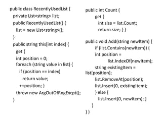 public class RecentlyUsedList {
private List<string> list;
public RecentlyUsedList() {
list = new List<string>();
}
public string this[int index] {
get {
int position = 0;
foreach (string value in list) {
if (position == index)
return value;
++position; }
throw new ArgOutOfRngExcpt();
}
public int Count {
get {
int size = list.Count;
return size; } }
public void Add(string newItem) {
if (list.Contains(newItem)) {
int position =
list.IndexOf(newItem);
string existingItem =
list[position];
list.RemoveAt(position);
list.Insert(0, existingItem);
} else {
list.Insert(0, newItem); }
}
} }
 