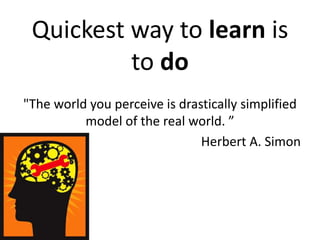Quickest way to learn is
to do
"The world you perceive is drastically simplified
model of the real world. ”
Herbert A. Simon
 