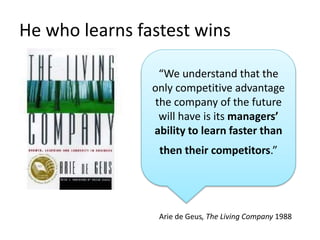He who learns fastest wins
“We understand that the
only competitive advantage
the company of the future
will have is its managers’
ability to learn faster than
then their competitors.”
Arie de Geus, The Living Company 1988
 