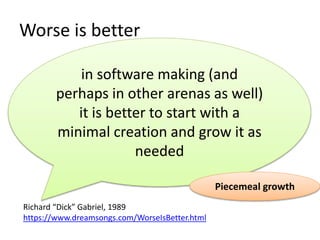 Worse is better
in software making (and
perhaps in other arenas as well)
it is better to start with a
minimal creation and grow it as
needed
Richard “Dick” Gabriel, 1989
https://www.dreamsongs.com/WorseIsBetter.html
Piecemeal growth
 