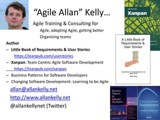 “Agile Allan” Kelly…
Agile Training & Consulting for
Agile, adopting Agile, getting better
Organizing teams
Author
– Little Book of Requirements & User Stories
https://leanpub.com/userstories
– Xanpan: Team Centric Agile Software Development
https://leanpub.com/xanpan
– Business Patterns for Software Developers
– Changing Software Development: Learning to be Agile
allan@allankelly.net
http://www.allankelly.net
@allankellynet (Twitter)
 