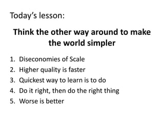 Today’s lesson:
Think the other way around to make
the world simpler
1. Diseconomies of Scale
2. Higher quality is faster
3. Quickest way to learn is to do
4. Do it right, then do the right thing
5. Worse is better
 
