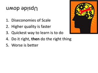 Upsidedown
1. Diseconomies of Scale
2. Higher quality is faster
3. Quickest way to learn is to do
4. Do it right, then do the right thing
5. Worse is better
 