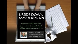 UPSIDE DOWN
BOOK PUBLISHING
ALBERT GRIESMAYR
Founder Scribando | Novelify
albertgriesmayr.com
How to successfully publish
your book by turning the book
publishing process upside down
 