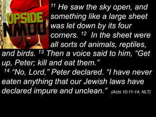 11 He saw the sky open, and something like a large sheet was let down by its four corners. 12  In the sheet were all sorts of animals, reptiles, and birds. 13 Then a voice said to him, “Get up, Peter; kill and eat them.”  14 “No, Lord,” Peter declared. “I have never eaten anything that our Jewish laws have declared impure and unclean.”  (Acts 10:11-14, NLT)
