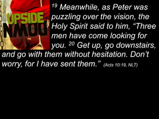 19 Meanwhile, as Peter was puzzling over the vision, the Holy Spirit said to him, “Three men have come looking for you. 20 Get up, go downstairs, and go with them without hesitation. Don’t worry, for I have sent them.”  (Acts 10:19, NLT)