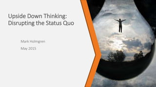 Upside Down Thinking:
Disrupting the Status Quo
Mark Holmgren
May 2015
 