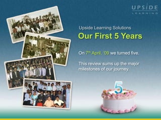 Upside Learning Solutions

Our First 5 Years
On 7th April, ‘09 we turned five.

This review sums up the major
milestones of our journey.
 