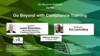 Go Beyond with Compliance Training
Eve Lyons-Berg
Moderator:
TO USE YOUR COMPUTER'S AUDIO:
When the webinar begins, you will be connected to audio
using your computer's microphone and speakers (VoIP). A
headset is recommended.
Webinar will begin:
11:00 am, PST
TO USE YOUR TELEPHONE:
If you prefer to use your phone, you must select "Use Telephone"
after joining the webinar and call in using the numbers below.
United States: +1 (213) 929-4232
Access Code: 966-635-066
Audio PIN: Shown after joining the webinar
--OR--
Go Beyond Webinar
Series
Justin Muscolino,
Head of North American
Compliance Training for GRC
Solutions
Speaker:
 