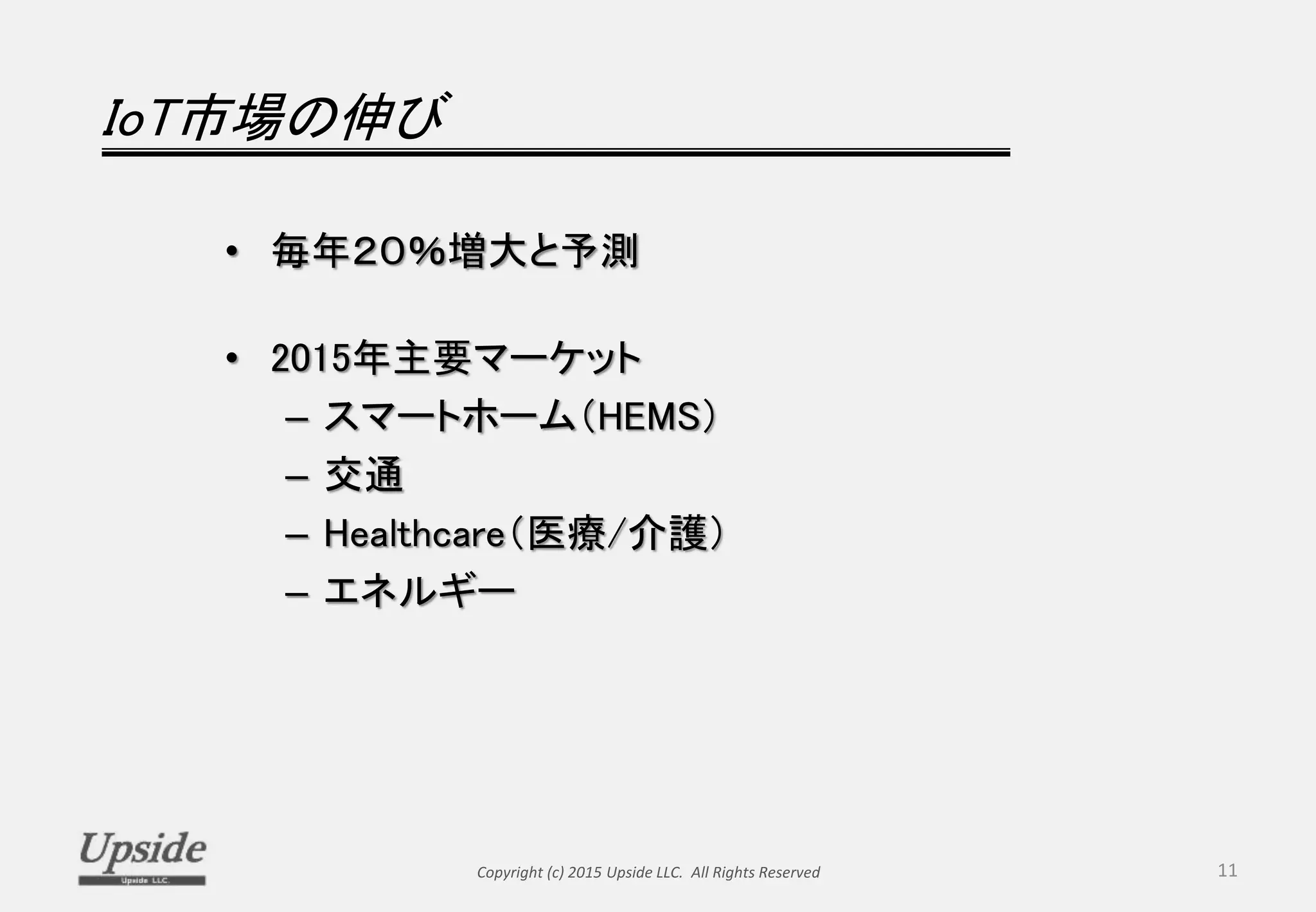 IoT市場の伸び
• 毎年２０％増大と予測
• 2015年主要マーケット
– スマートホーム（HEMS）
– 交通
– Healthcare（医療/介護）
– エネルギー
Copyright (c) 2015 Upside LLC. All Rights Reserved 11
 