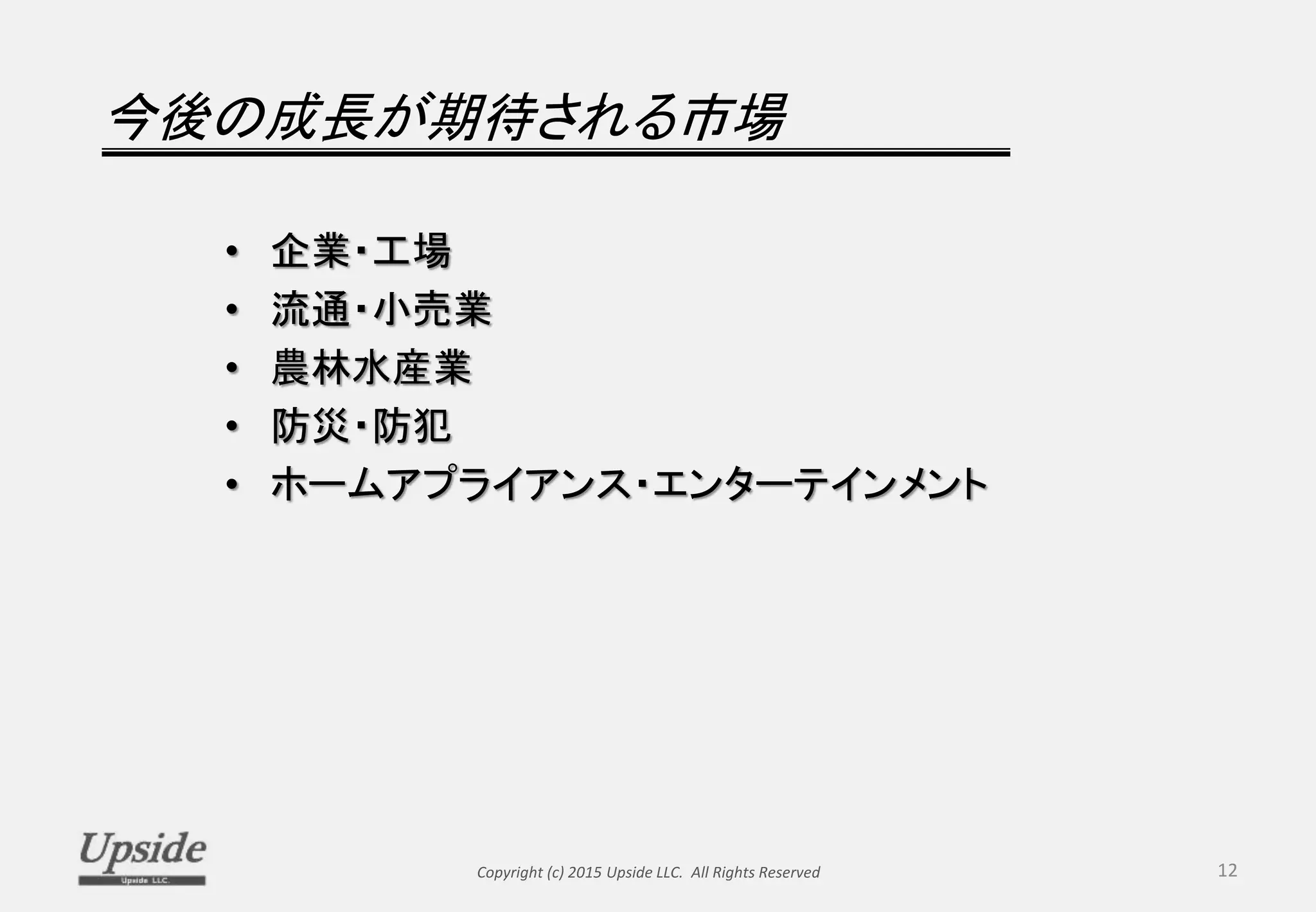 今後の成長が期待される市場
• 企業・工場
• 流通・小売業
• 農林水産業
• 防災・防犯
• ホームアプライアンス・エンターテインメント
Copyright (c) 2015 Upside LLC. All Rights Reserved 12
 
