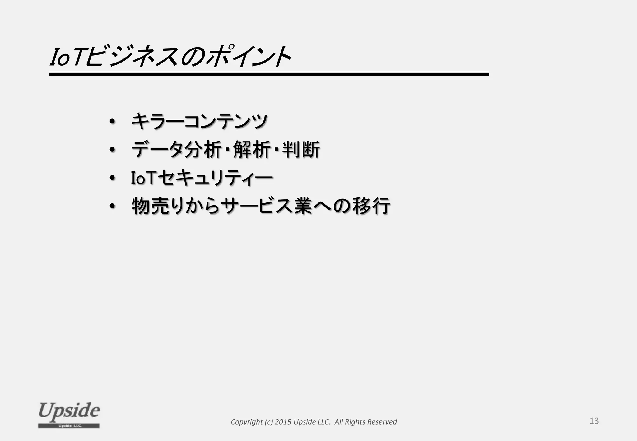 IoTビジネスのポイント
• キラーコンテンツ
• データ分析・解析・判断
• IoTセキュリティー
• 物売りからサービス業への移行
Copyright (c) 2015 Upside LLC. All Rights Reserved 13
 