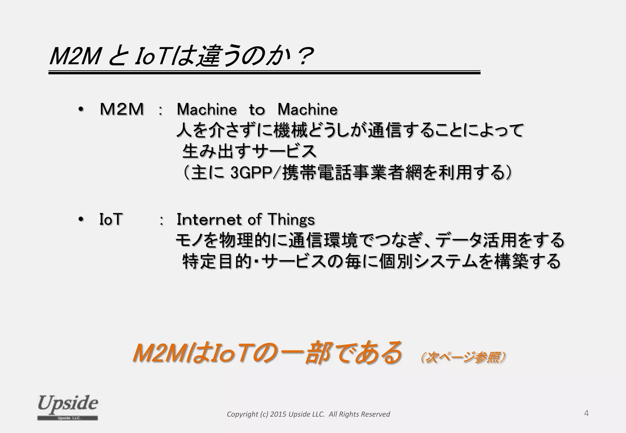 M2M と IoTは違うのか？
• Ｍ２Ｍ ： Machine ｔｏ Machine
人を介さずに機械どうしが通信することによって
生み出すサービス
（主に 3GPP/携帯電話事業者網を利用する）
• IoT ： Ｉｎｔｅｒｎｅｔ of Things
モノを物理的に通信環境でつなぎ、データ活用をする
特定目的・サービスの毎に個別システムを構築する
M2MはＩｏＴの一部である （次ページ参照）
Copyright (c) 2015 Upside LLC. All Rights Reserved 4
 