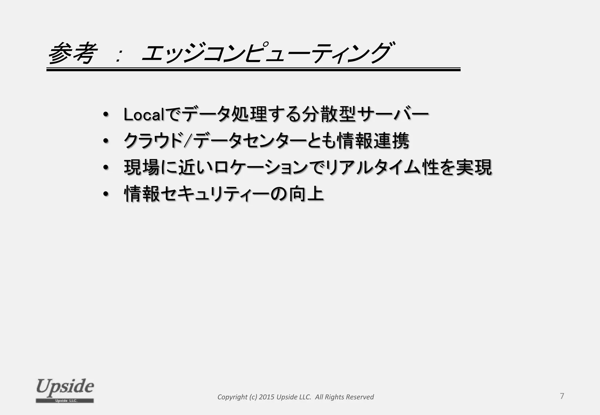 参考 ： エッジコンピューティング
• Localでデータ処理する分散型サーバー
• クラウド/データセンターとも情報連携
• 現場に近いロケーションでリアルタイム性を実現
• 情報セキュリティーの向上
Copyright (c) 2015 Upside LLC. All Rights Reserved 7
 