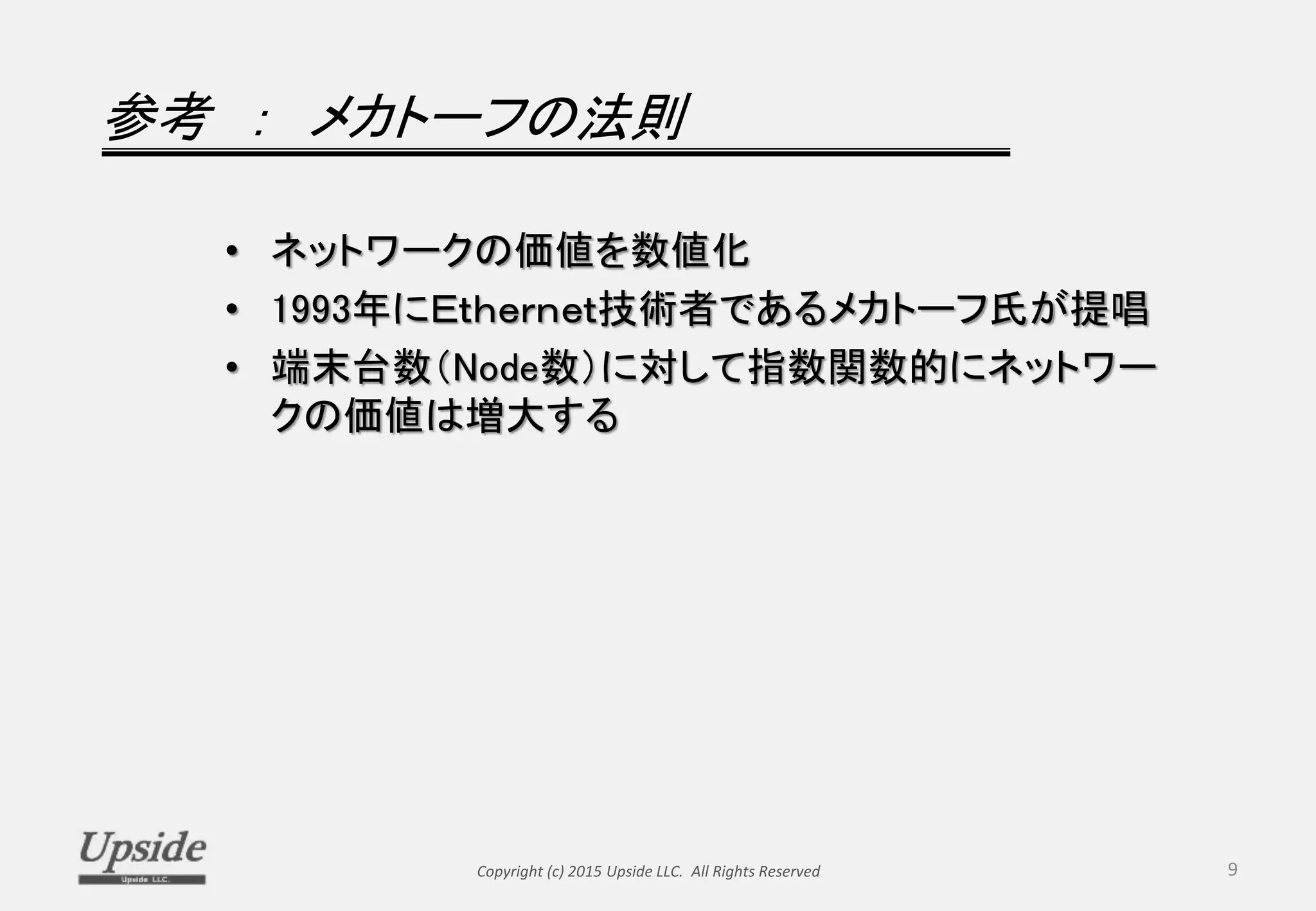 参考 ： メカトーフの法則
• ネットワークの価値を数値化
• 1993年にＥｔｈｅｒｎｅｔ技術者であるメカトーフ氏が提唱
• 端末台数（Node数）に対して指数関数的にネットワー
クの価値は増大する
Copyright (c) 2015 Upside LLC. All Rights Reserved 9
 