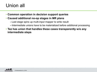 © Hortonworks Inc. 2014.
Union all
• Common operation in decision support queries
• Caused additional no-op stages in MR plans
– Last stage spins up multi-input mapper to write result
– Intermediate unions have to be materialized before additional processing
• Tez has union that handles these cases transparently w/o any
intermediate steps
 