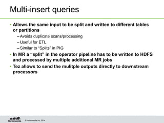 © Hortonworks Inc. 2014.
Multi-insert queries
• Allows the same input to be split and written to different tables
or partitions
– Avoids duplicate scans/processing
– Useful for ETL
– Similar to “Splits” in PIG
• In MR a “split” in the operator pipeline has to be written to HDFS
and processed by multiple additional MR jobs
• Tez allows to send the mulitple outputs directly to downstream
processors
 