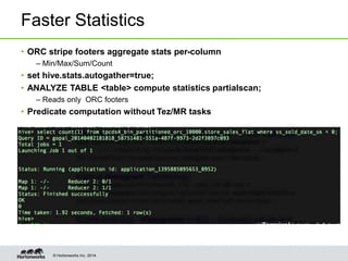 © Hortonworks Inc. 2014.
Faster Statistics
• ORC stripe footers aggregate stats per-column
– Min/Max/Sum/Count
• set hive.stats.autogather=true;
• ANALYZE TABLE <table> compute statistics partialscan;
– Reads only ORC footers
• Predicate computation without Tez/MR tasks
 
