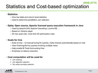 © Hortonworks Inc. 2014.
Statistics and Cost-based optimization
• Statistics:
– Hive has table and column level statistics
– Used to determine parallelism, join selection
• Optiq: Open source, Apache licensed query execution framework in Java
– Used by Apache Drill, Apache Cascading, Lucene DB, …
– Based on Volcano paper
– 20 man years dev, more than 50 optimization rules
• Goals for hive
– Ease of Use – no manual tuning for queries, make choices automatically based on cost
– View Chaining/Ad hoc queries involving multiple views
– Help enable BI Tools front-ending Hive
– Emphasis on latency reduction
• Cost computation will be used for
 Join ordering
 Join algorithm selection
 Tez vertex boundary selection
Page 5
HIVE-5775
 
