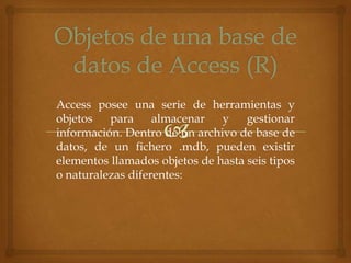 Access posee una serie de herramientas y
objetos
para
almacenar
y
gestionar
información. Dentro de un archivo de base de
datos, de un fichero .mdb, pueden existir
elementos llamados objetos de hasta seis tipos
o naturalezas diferentes:

 