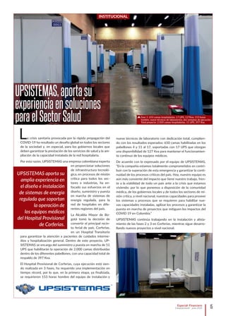 15Especial: Financiero
Computerworld - junio 2020
INSTITUCIONAL
UPSISTEMAS,aportasu
experienciaensoluciones
paraelSectorSalud
La crisis sanitaria provocada por la rápida propagación del
COVID-19 ha resultado un desafío global en todos los sectores
de la sociedad y, en especial, para los gobiernos locales que
deben garantizar la prestación de los servicios de salud y la am-
pliación de la capacidad instalada de la red hospitalaria.
Por esta razón, UPSISTEMAS una empresa colombiana experta
en proporcionar soluciones
de infraestructura tecnoló-
gica, en procesos de misión
crítica para todos los sec-
tores e industrias, ha en-
focado sus esfuerzos en el
diseño, suministro y puesta
en marcha de sistemas de
energía regulada, para la
red de hospitales en dife-
rentes regiones del país.
La Alcaldía Mayor de Bo-
gotá tomó la decisión de
convertir el principal recin-
to ferial de país, Corferias,
en un Hospital Transitorio
para garantizar la atención a pacientes de cuidados interme-
dios y hospitalización general. Dentro de este proyecto, UP-
SISTEMAS se encarga del suministro y puesta en marcha de 51
UPS que habilitarán la operación de 2.000 camas distribuidas
dentro de los diferentes pabellones, con una capacidad total de
respaldo de 397 Kva.
El Hospital Provisional de Corferias, cuya ejecución está sien-
do realizada en 3 fases, ha requerido una implementación en
tiempo récord, por lo que, en la primera etapa, ya finalizada,
se requirieron 153 horas hombre del equipo de instalación y
UPSISTEMAS aporta su
amplia experiencia en
el diseño e instalación
de sistemas de energía
regulada que soportan
la operación de
los equipos médicos
del Hospital Provisional
de Corferias.
nueve técnicos de laboratorio con dedicación total, cumplien-
do con los resultados esperados: 650 camas habilitadas en los
pabellones 4 y 11 al 17, soportadas con 17 UPS que otorgan
una disponibilidad de 127 Kva para mantener el funcionamien-
to continuo de los equipos médicos.
De acuerdo con lo expresado por el equipo de UPSISTEMAS,
“En la compañía estamos totalmente comprometidos en contri-
buir con la superación de esta emergencia y garantizar la conti-
nuidad de los procesos críticos del país. Hoy, nuestro equipo es
aún más consiente del impacto que tiene nuestro trabajo, fren-
te a la viabilidad de todo un país ante a la crisis que estamos
viviendo; por lo que ponemos a disposición de la comunidad
médica, de los gobiernos locales y de todos los sectores de mi-
sión crítica, a nivel nacional, nuestras capacidades para proveer
los sistemas y procesos que se requieren para habilitar nue-
vas capacidades instaladas, agilizar los procesos y garantizar la
puesta en marcha de proyectos que mitiguen los impactos del
COVID 19 en Colombia.”
UPSISTEMAS continúa trabajando en la instalación y alista-
miento de las fases 2 y 3 en Corferias, mientras sigue desarro-
llando nuevos proyectos a nivel nacional.
Fase 1: 650 camas hospitalarias, 17 UPS, 127Kva, 153 horas
hombre, nueve técnicos de laboratorios, dos semanas de ejecución.
Total proyecto: 2.000 camas hospitalarias, 51 UPS, 397 Kva.
 