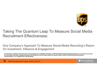 Taking The Quantum Leap To Measure Social Media
Recruitment Effectiveness:

One Company’s Approach To Measure Social Media Recruiting’s Return
On Investment, Influence & Engagement
 The information contained in this document is the proprietary and confidential information of TMP Worldwide Advertising & Communications, LLC and may not be used
 for any purpose other than evaluation and may not be disclosed to any third party without the express written consent of TMP Worldwide Advertising &
 Communications, LLC. Copyright 2010, TMP Worldwide



        AOEP Recruiters Best Practices Summit | 09.28.10
 