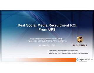 Real Social Media Recruitment ROI
            From UPS

       Recruiting Innovation Summit #RIS11
     Facebook Campus, Menlo Park, California

                October 24, 2011
                        24

                          Matt Lavery, Director Talent Acquisition, UPS
                          Mike Vangel, Vice President Client Strategy, TMP Worldwide
 